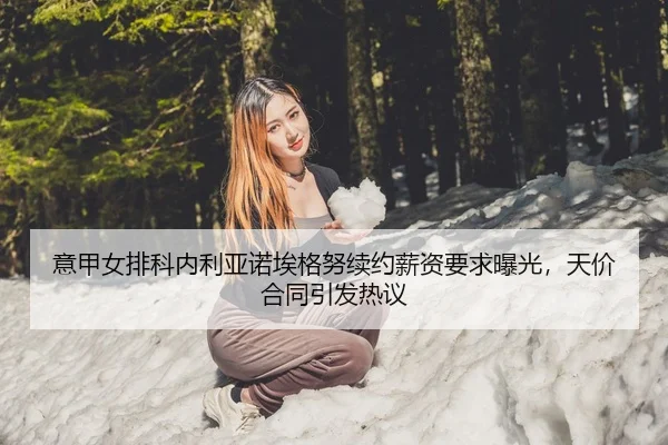 意甲女排科内利亚诺埃格努续约薪资要求曝光，天价合同引发热议