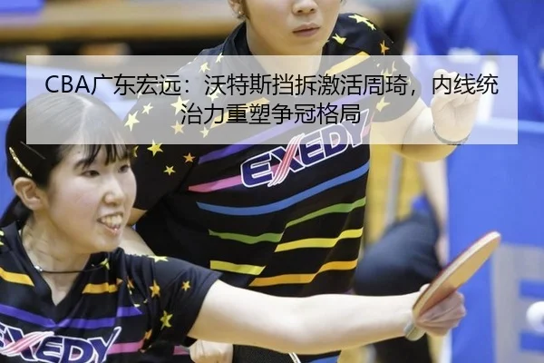 CBA广东宏远：沃特斯挡拆激活周琦，内线统治力重塑争冠格局