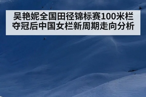 吴艳妮全国田径锦标赛100米栏夺冠后中国女栏新周期走向分析